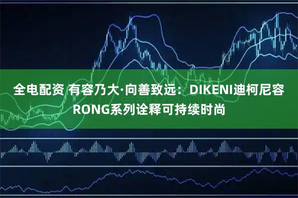 全电配资 有容乃大·向善致远：DIKENI迪柯尼容RONG系列诠释可持续时尚