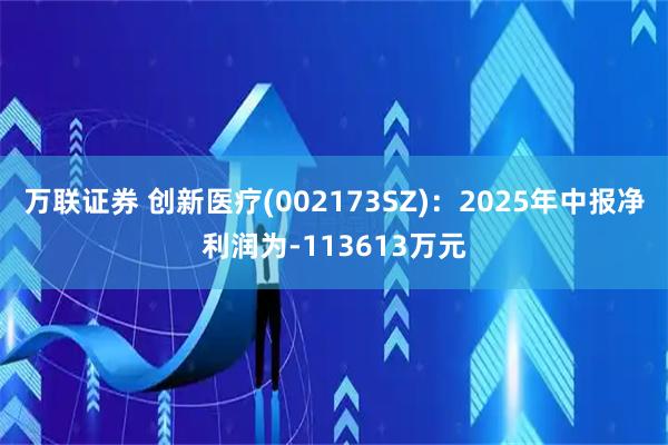万联证券 创新医疗(002173SZ)：2025年中报净利润为-113613万元