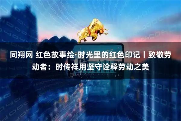 同翔网 红色故事绘·时光里的红色印记丨致敬劳动者：时传祥用坚守诠释劳动之美