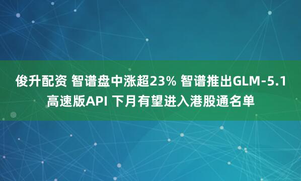 俊升配资 智谱盘中涨超23% 智谱推出GLM-5.1高速版API 下月有望进入港股通名单