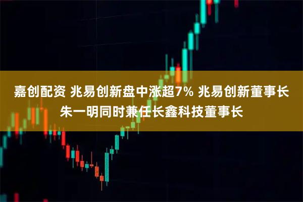 嘉创配资 兆易创新盘中涨超7% 兆易创新董事长朱一明同时兼任长鑫科技董事长