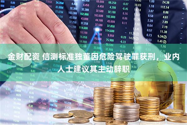 金财配资 信测标准独董因危险驾驶罪获刑，业内人士建议其主动辞职