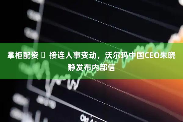 掌柜配资 ​接连人事变动，沃尔玛中国CEO朱晓静发布内部信