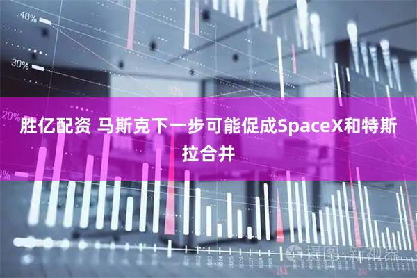 胜亿配资 马斯克下一步可能促成SpaceX和特斯拉合并