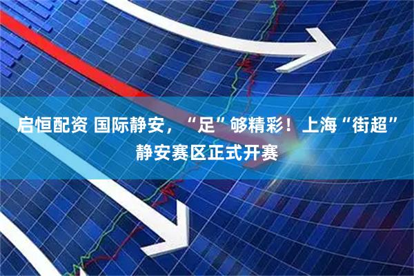 启恒配资 国际静安，“足”够精彩！上海“街超”静安赛区正式开赛
