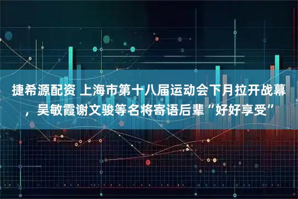 捷希源配资 上海市第十八届运动会下月拉开战幕，吴敏霞谢文骏等名将寄语后辈“好好享受”