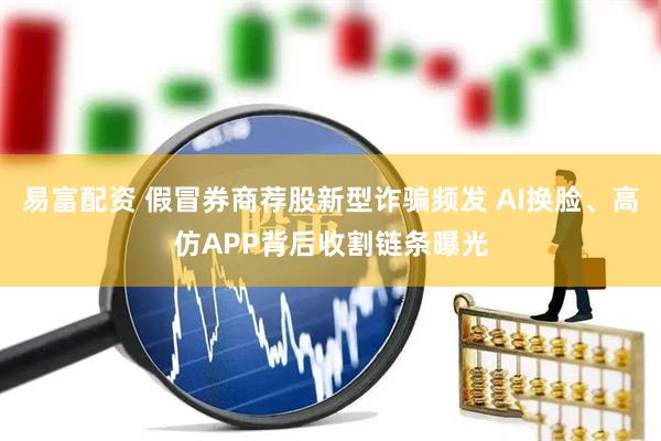 易富配资 假冒券商荐股新型诈骗频发 AI换脸、高仿APP背后收割链条曝光