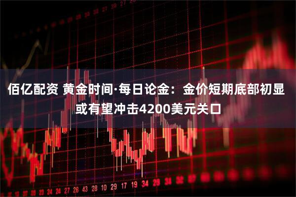 佰亿配资 黄金时间·每日论金：金价短期底部初显 或有望冲击4200美元关口