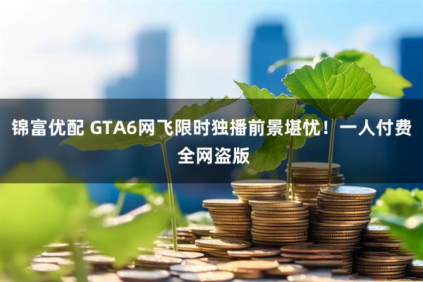 锦富优配 GTA6网飞限时独播前景堪忧！一人付费 全网盗版