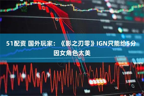 51配资 国外玩家：《影之刃零》IGN只能给5分 因女角色太美